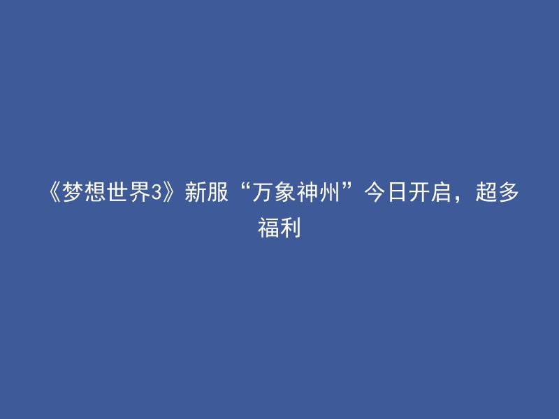 《梦想世界3》新服“万象神州”今日开启，超多福利