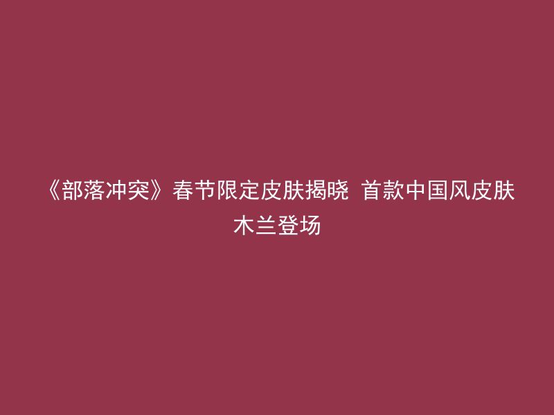 《部落冲突》春节限定皮肤揭晓 首款中国风皮肤木兰登场