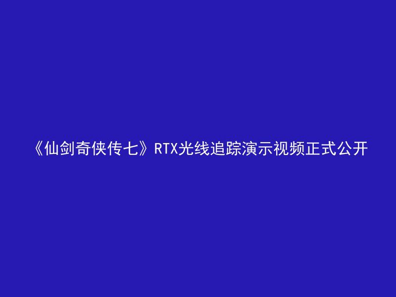 《仙剑奇侠传七》RTX光线追踪演示视频正式公开