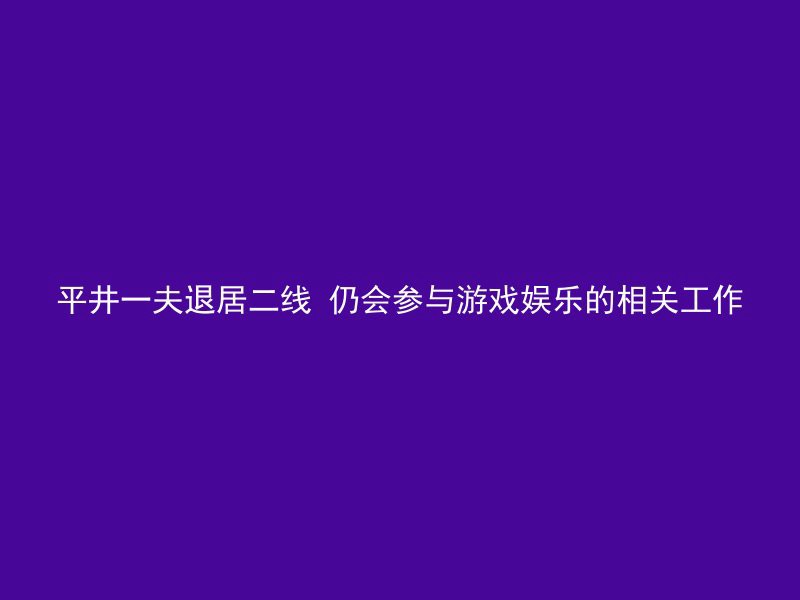 平井一夫退居二线 仍会参与游戏娱乐的相关工作