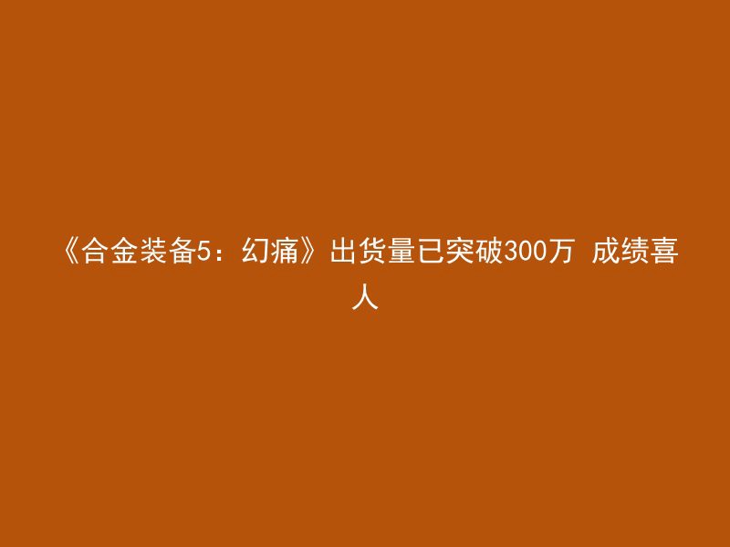 《合金装备5：幻痛》出货量已突破300万 成绩喜人