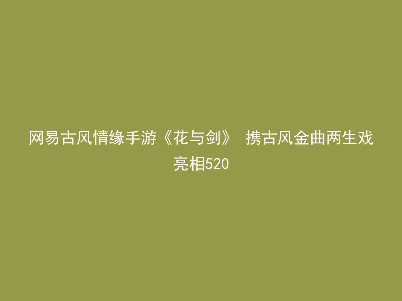 网易古风情缘手游《花与剑》 携古风金曲两生戏亮相520