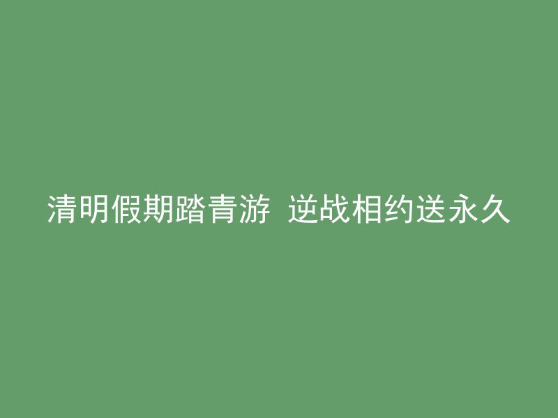 清明假期踏青游 逆战相约送永久