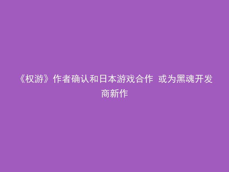 《权游》作者确认和日本游戏合作 或为黑魂开发商新作