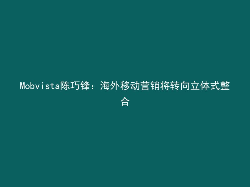 Mobvista陈巧锋：海外移动营销将转向立体式整合