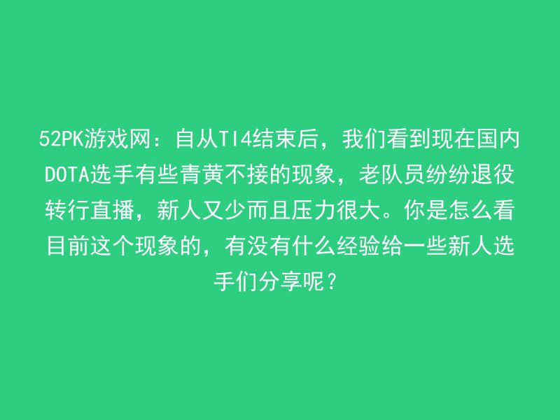 52PK游戏网：自从TI4结束后，我们看到现在国内DOTA选手有些青黄不接的现象，老队员纷纷退役转行直播，新人又少而且压力很大。你是怎么看目前这个现象的，有没有什么经验给一些新人选手们分享呢？