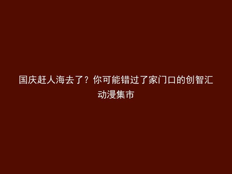 国庆赶人海去了？你可能错过了家门口的创智汇动漫集市