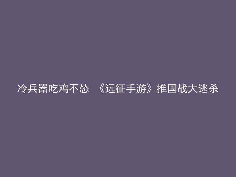 冷兵器吃鸡不怂 《远征手游》推国战大逃杀