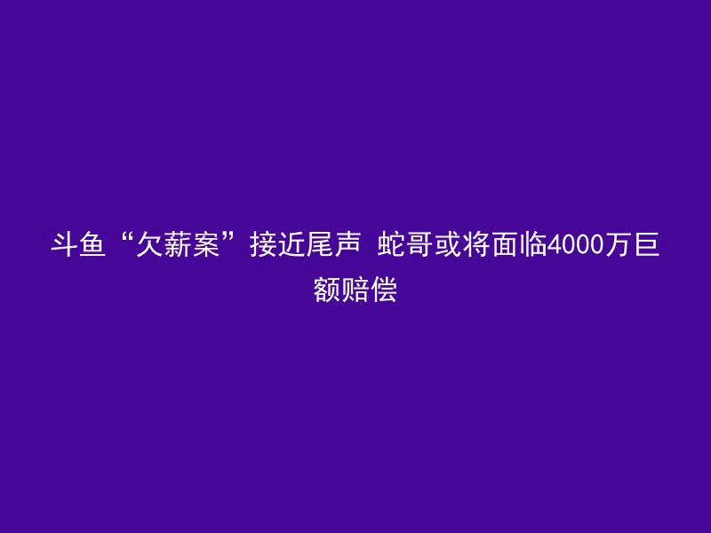 斗鱼“欠薪案”接近尾声 蛇哥或将面临4000万巨额赔偿