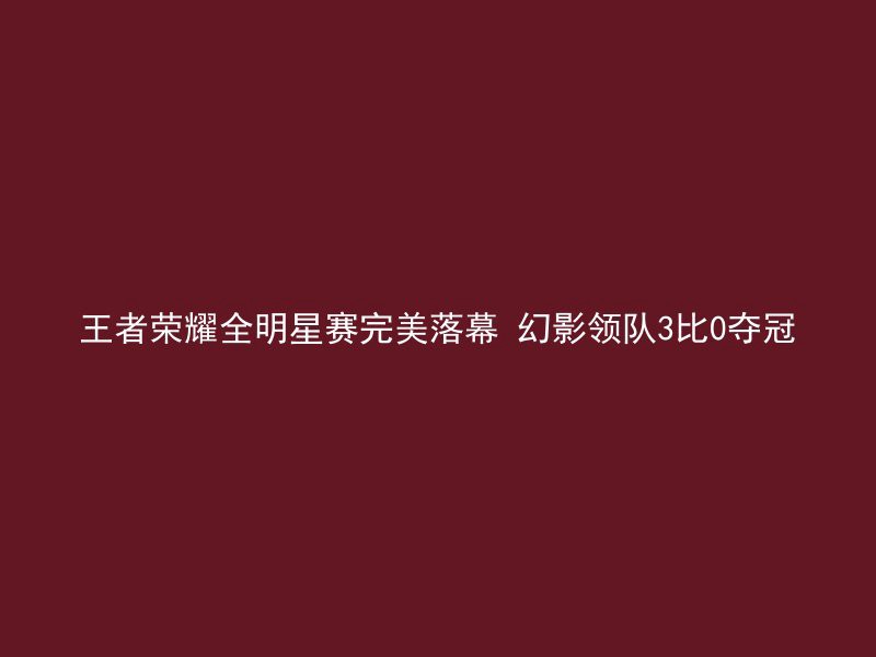 王者荣耀全明星赛完美落幕 幻影领队3比0夺冠