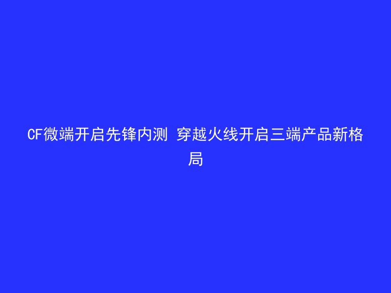 CF微端开启先锋内测 穿越火线开启三端产品新格局