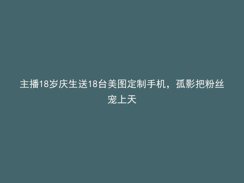 主播18岁庆生送18台美图定制手机，孤影把粉丝宠上天