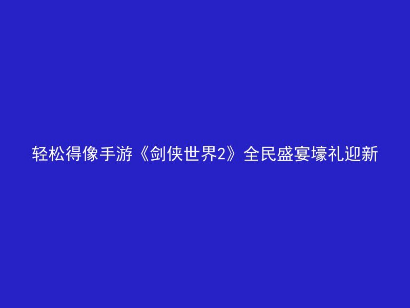 轻松得像手游《剑侠世界2》全民盛宴壕礼迎新