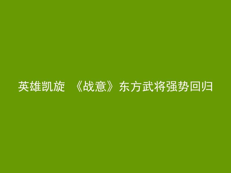 英雄凯旋 《战意》东方武将强势回归