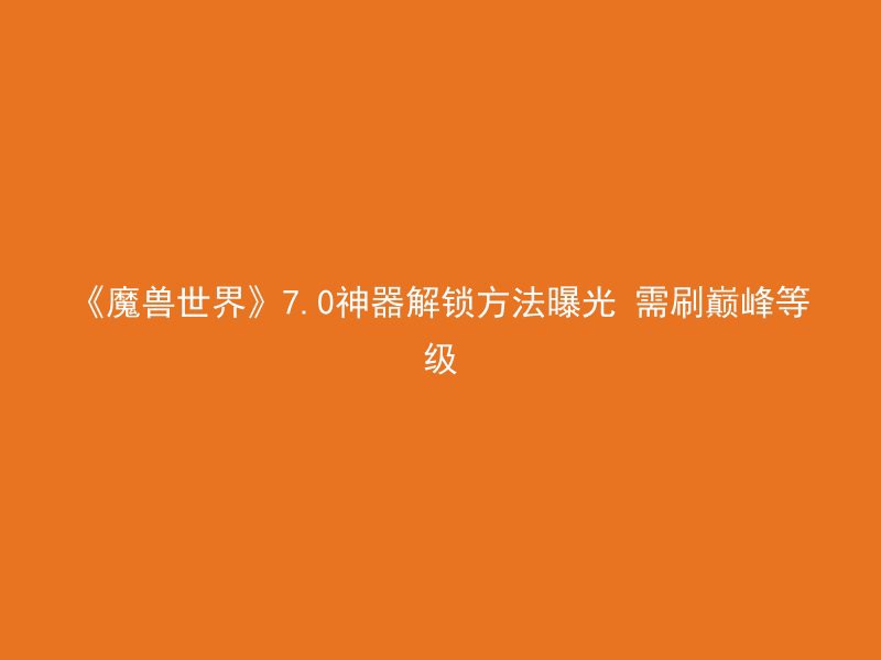 《魔兽世界》7.0神器解锁方法曝光 需刷巅峰等级