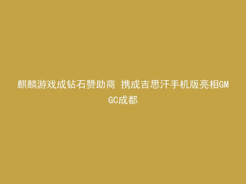 麒麟游戏成钻石赞助商 携成吉思汗手机版亮相GMGC成都