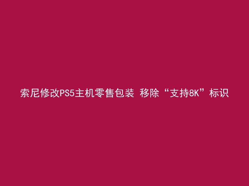 索尼修改PS5主机零售包装 移除“支持8K”标识