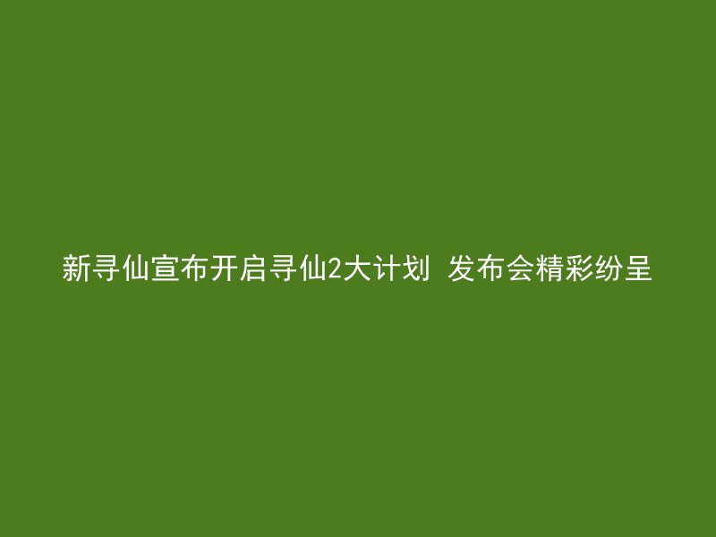 新寻仙宣布开启寻仙2大计划 发布会精彩纷呈