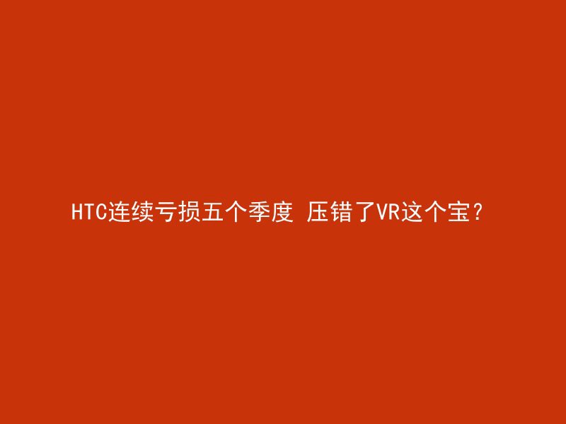 HTC连续亏损五个季度 压错了VR这个宝？