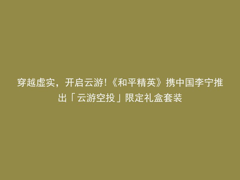 穿越虚实，开启云游!《和平精英》携中国李宁推出「云游空投」限定礼盒套装