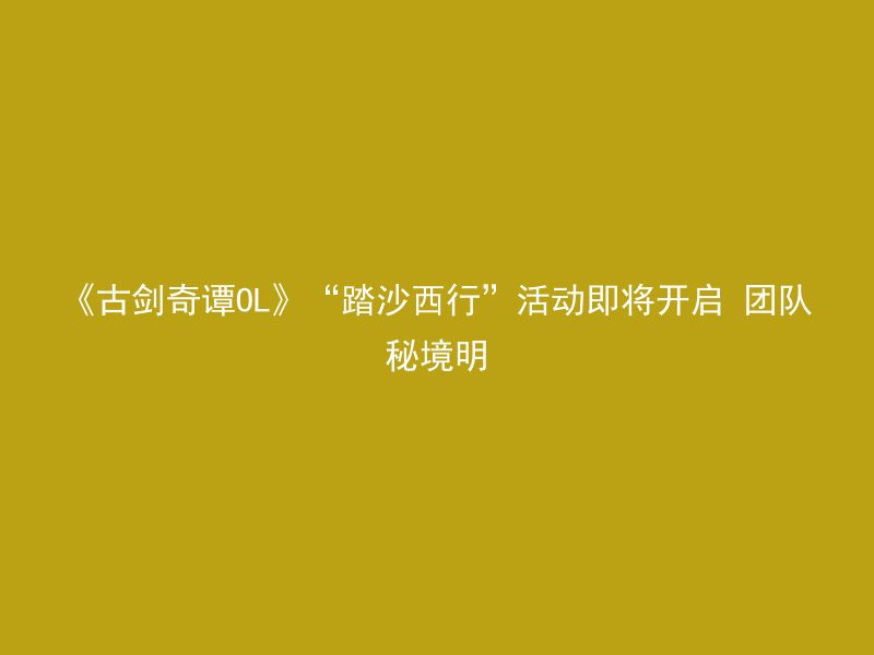 《古剑奇谭OL》“踏沙西行”活动即将开启 团队秘境明