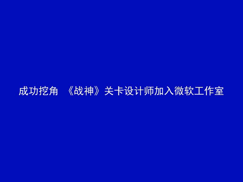 成功挖角 《战神》关卡设计师加入微软工作室