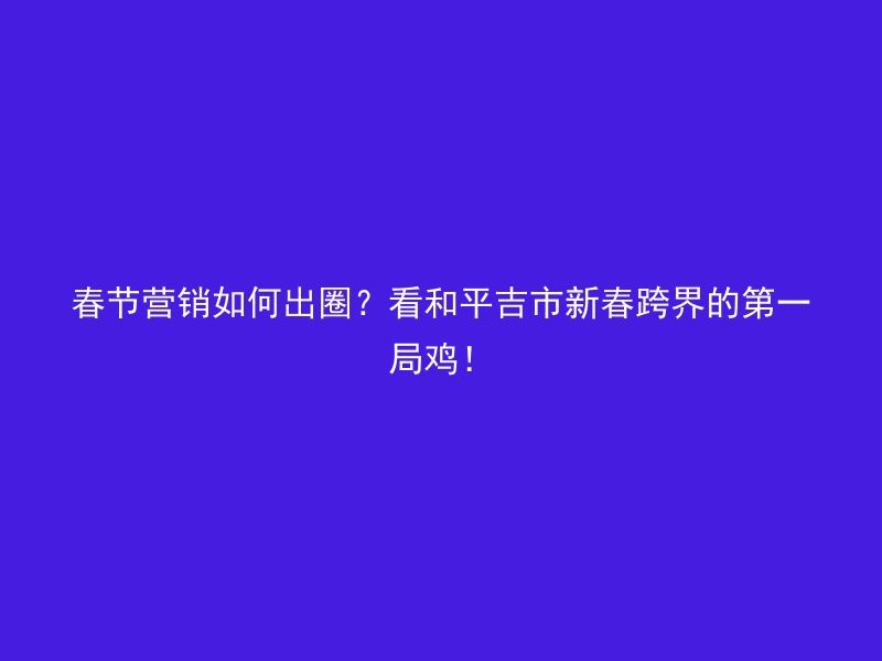 春节营销如何出圈？看和平吉市新春跨界的第一局鸡！