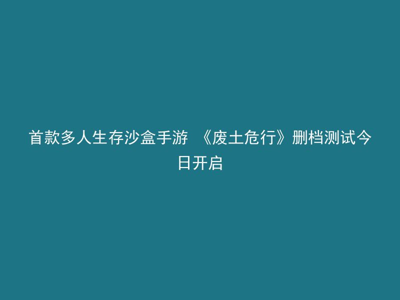 首款多人生存沙盒手游 《废土危行》删档测试今日开启