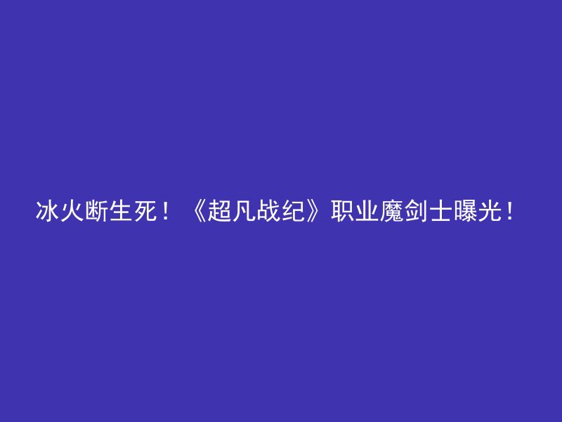 冰火断生死！《超凡战纪》职业魔剑士曝光！