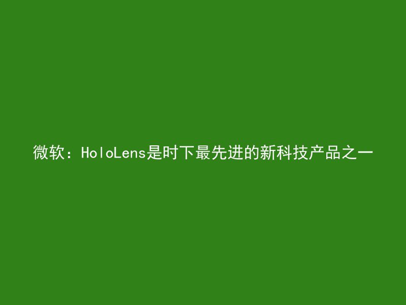 微软：HoloLens是时下最先进的新科技产品之一