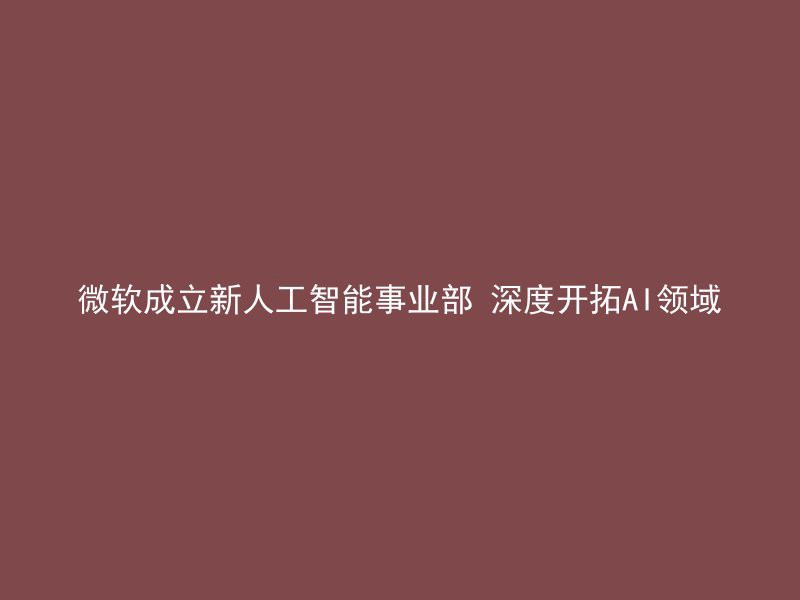 微软成立新人工智能事业部 深度开拓AI领域