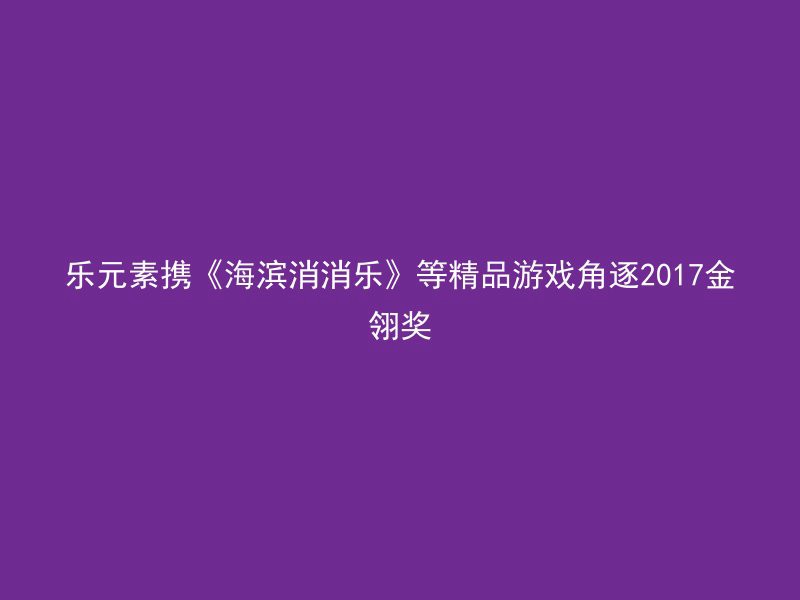 乐元素携《海滨消消乐》等精品游戏角逐2017金翎奖