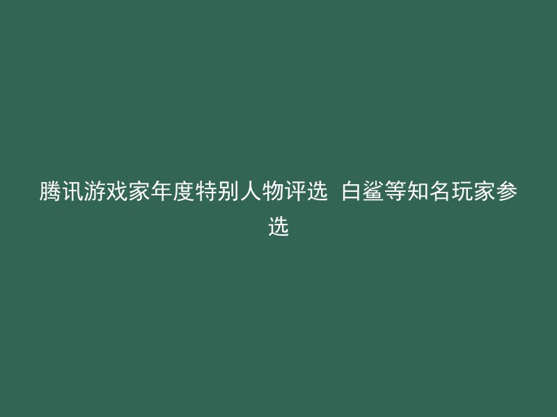 腾讯游戏家年度特别人物评选 白鲨等知名玩家参选