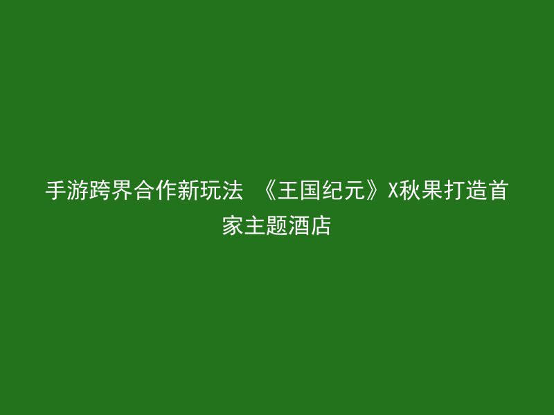 手游跨界合作新玩法 《王国纪元》X秋果打造首家主题酒店