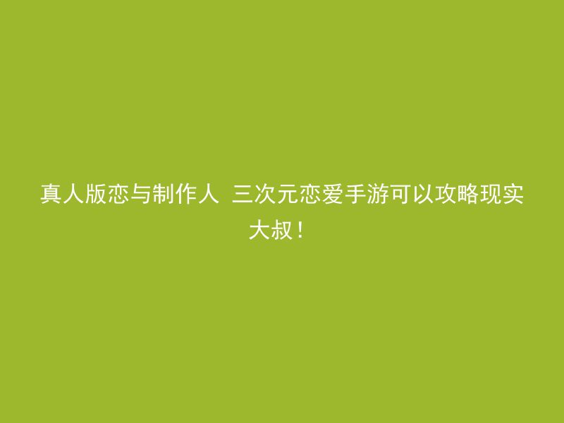 真人版恋与制作人 三次元恋爱手游可以攻略现实大叔！