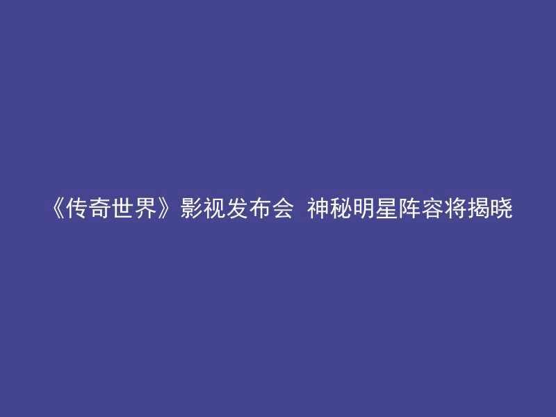 《传奇世界》影视发布会 神秘明星阵容将揭晓