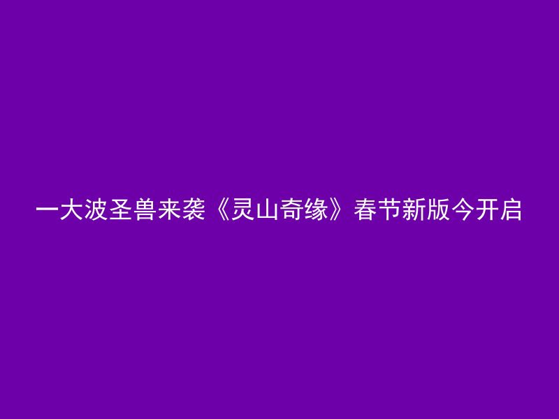 一大波圣兽来袭《灵山奇缘》春节新版今开启