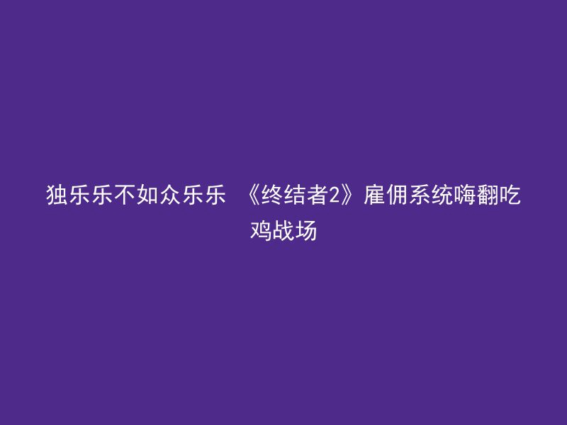 独乐乐不如众乐乐 《终结者2》雇佣系统嗨翻吃鸡战场