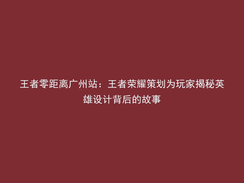 王者零距离广州站：王者荣耀策划为玩家揭秘英雄设计背后的故事