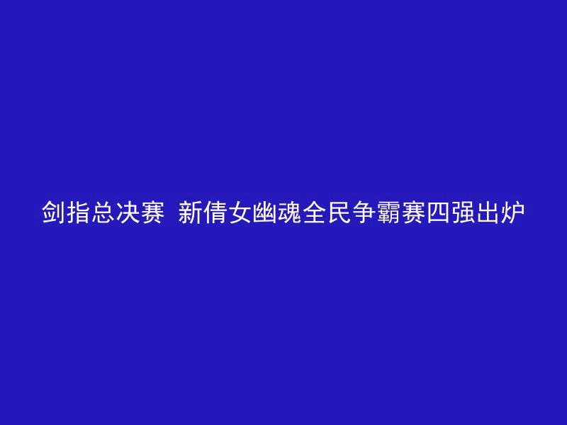 剑指总决赛 新倩女幽魂全民争霸赛四强出炉