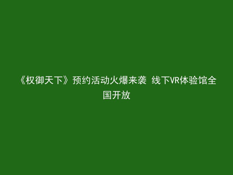 《权御天下》预约活动火爆来袭 线下VR体验馆全国开放