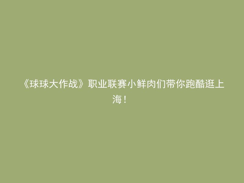 《球球大作战》职业联赛小鲜肉们带你跑酷逛上海！