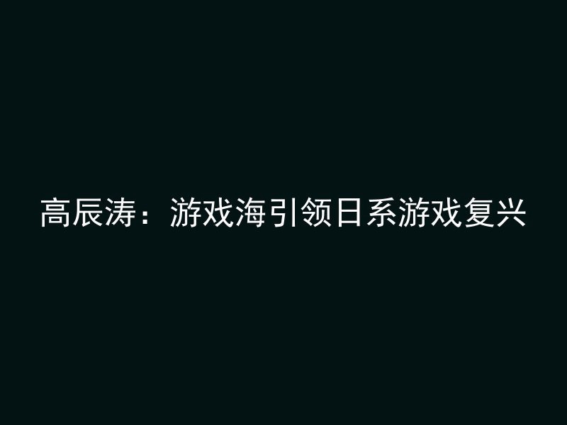 高辰涛：游戏海引领日系游戏复兴