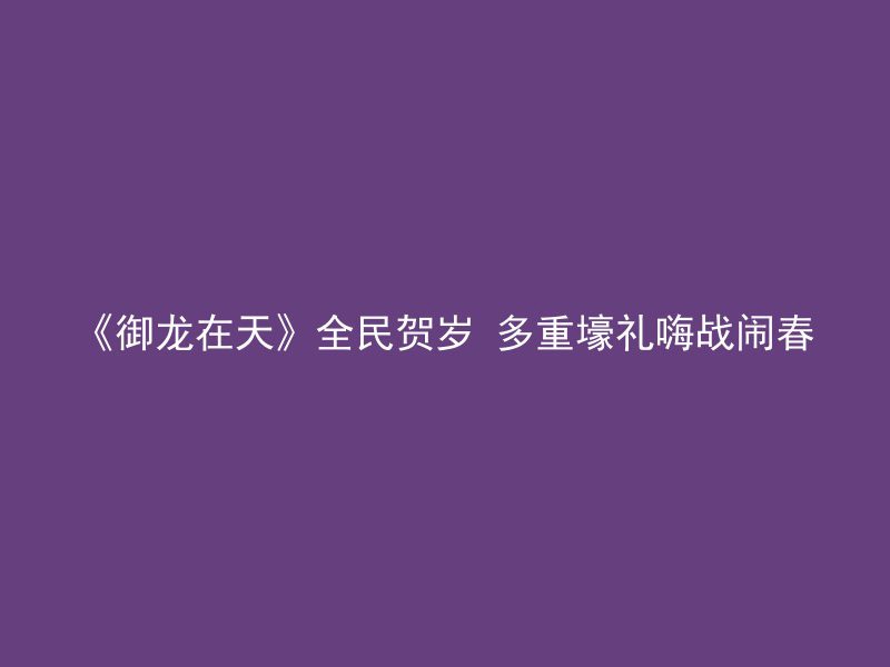 《御龙在天》全民贺岁 多重壕礼嗨战闹春