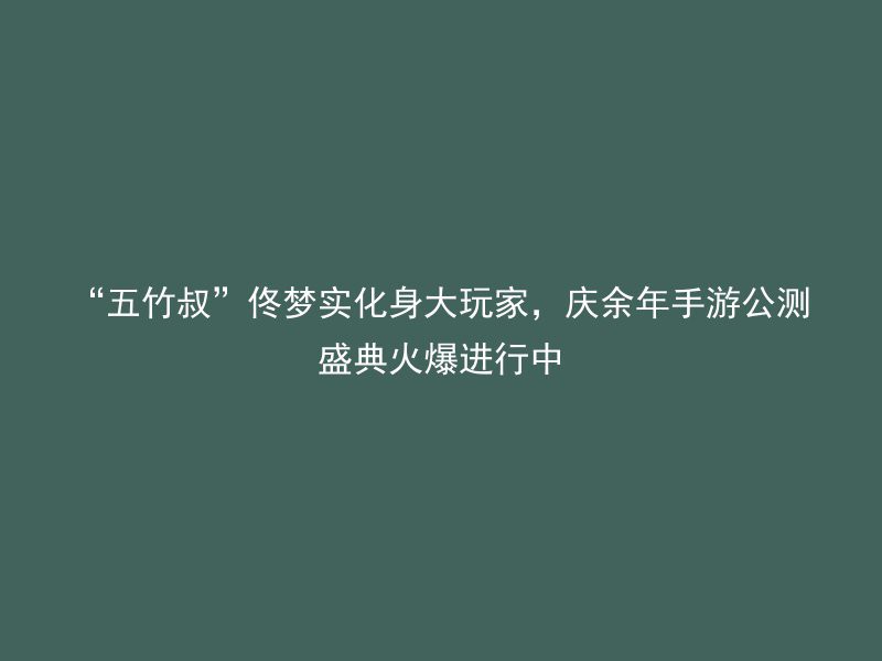 “五竹叔”佟梦实化身大玩家，庆余年手游公测盛典火爆进行中