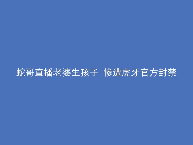 蛇哥直播老婆生孩子 惨遭虎牙官方封禁