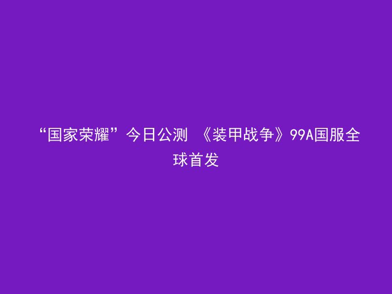 “国家荣耀”今日公测 《装甲战争》99A国服全球首发