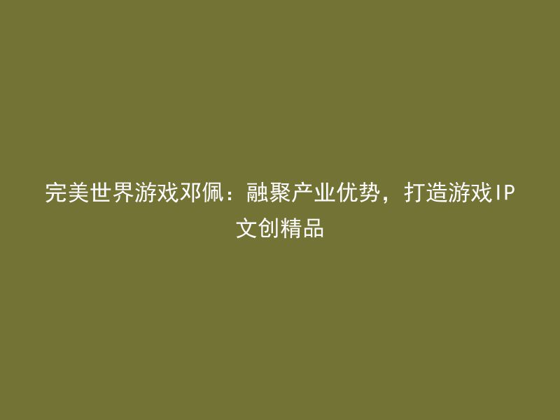 完美世界游戏邓佩：融聚产业优势，打造游戏IP文创精品