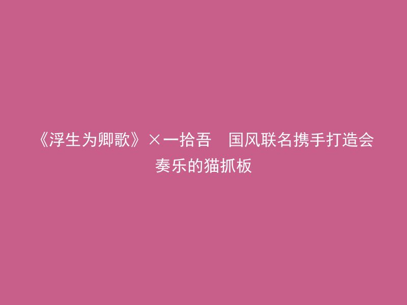 《浮生为卿歌》×一拾吾  国风联名携手打造会奏乐的猫抓板