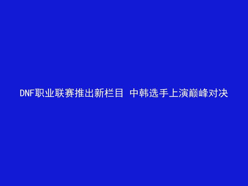 DNF职业联赛推出新栏目 中韩选手上演巅峰对决